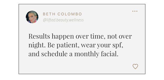 Results happen over time, not over night. Be patient, wear your spf, and schedule a monthly facial.